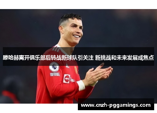 滕哈赫离开俱乐部后转战新球队引关注 新挑战和未来发展成焦点