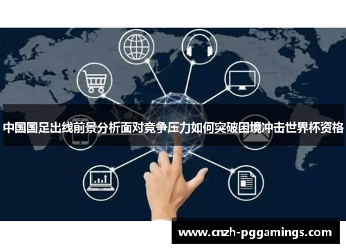 中国国足出线前景分析面对竞争压力如何突破困境冲击世界杯资格
