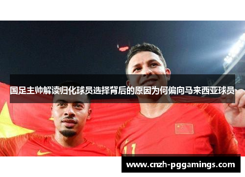 国足主帅解读归化球员选择背后的原因为何偏向马来西亚球员