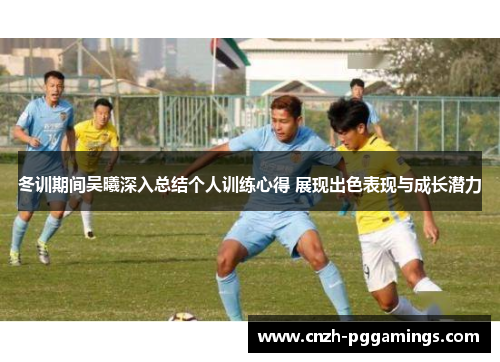 冬训期间吴曦深入总结个人训练心得 展现出色表现与成长潜力