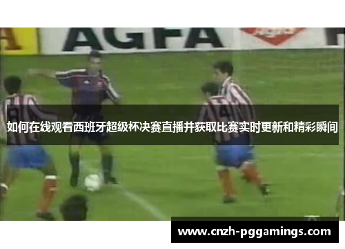如何在线观看西班牙超级杯决赛直播并获取比赛实时更新和精彩瞬间