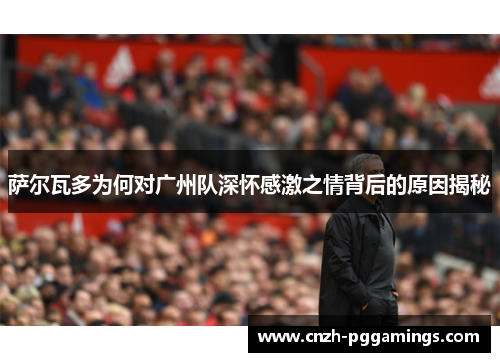 萨尔瓦多为何对广州队深怀感激之情背后的原因揭秘