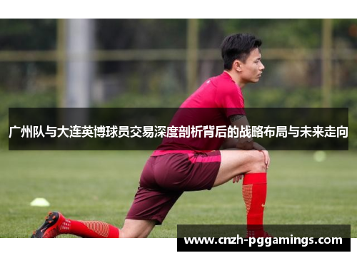 广州队与大连英博球员交易深度剖析背后的战略布局与未来走向