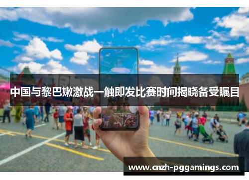 中国与黎巴嫩激战一触即发比赛时间揭晓备受瞩目