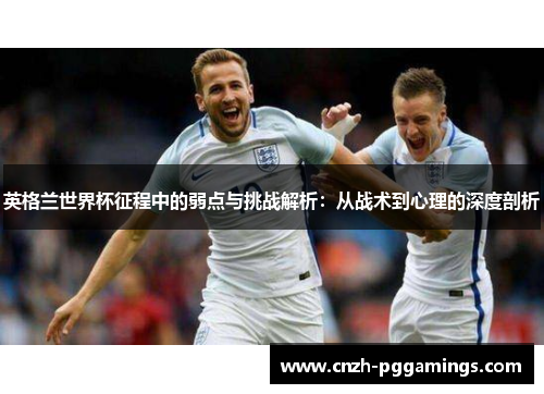 英格兰世界杯征程中的弱点与挑战解析：从战术到心理的深度剖析