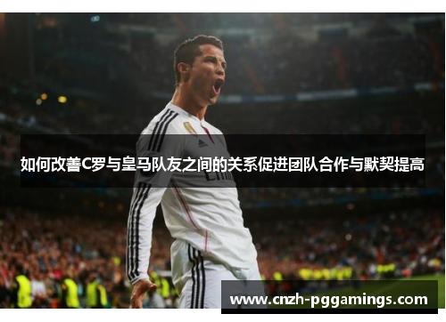 如何改善C罗与皇马队友之间的关系促进团队合作与默契提高