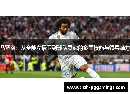马塞洛：从全能左后卫到球队灵魂的多面技能与领导魅力