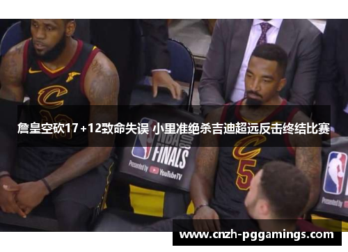 詹皇空砍17+12致命失误 小里准绝杀吉迪超远反击终结比赛