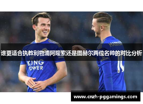 谁更适合执教利物浦阿隆索还是图赫尔两位名帅的对比分析 谁更适合执教利物浦阿隆索还是图赫尔两位名帅的对比分析
