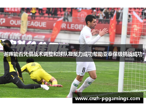 谢晖能否凭借战术调整和球队凝聚力成功帮助亚泰保级挑战成功