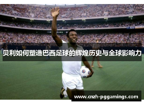 贝利如何塑造巴西足球的辉煌历史与全球影响力 贝利如何塑造巴西足球的辉煌历史与全球影响力