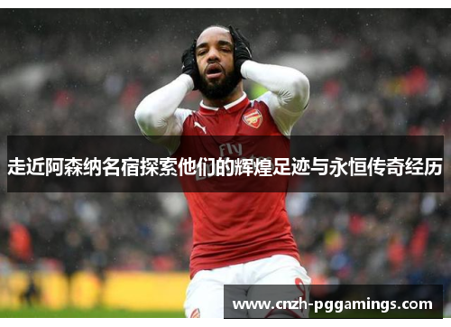 走近阿森纳名宿探索他们的辉煌足迹与永恒传奇经历