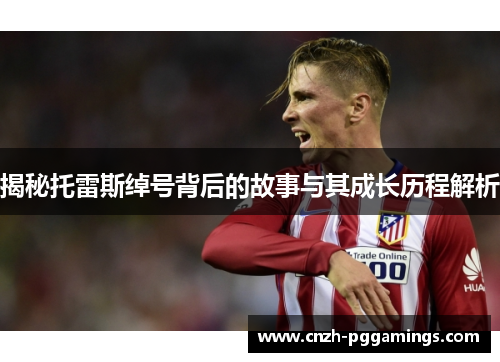 揭秘托雷斯绰号背后的故事与其成长历程解析 揭秘托雷斯绰号背后的故事与其成长历程解析