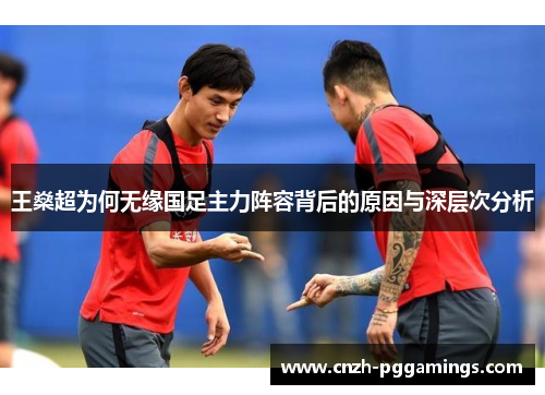 王燊超为何无缘国足主力阵容背后的原因与深层次分析 王燊超为何无缘国足主力阵容背后的原因与深层次分析
