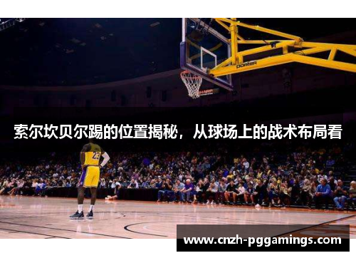 索尔坎贝尔踢的位置揭秘,从球场上的战术布局看 索尔坎贝尔踢的位置揭秘,从球场上的战术布局看