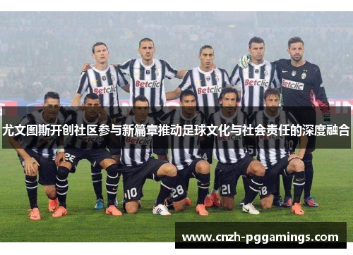 尤文图斯开创社区参与新篇章推动足球文化与社会责任的深度融合