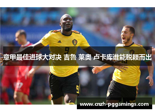 意甲最佳进球大对决 吉鲁 莱奥 卢卡库谁能脱颖而出