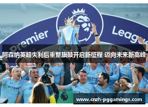 阿森纳英超失利后重整旗鼓开启新征程 迈向未来新高峰